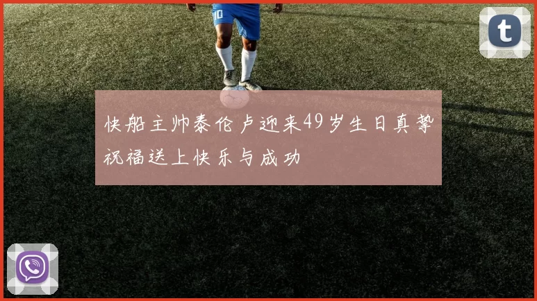 快船主帅泰伦卢迎来49岁生日真挚祝福送上快乐与成功
