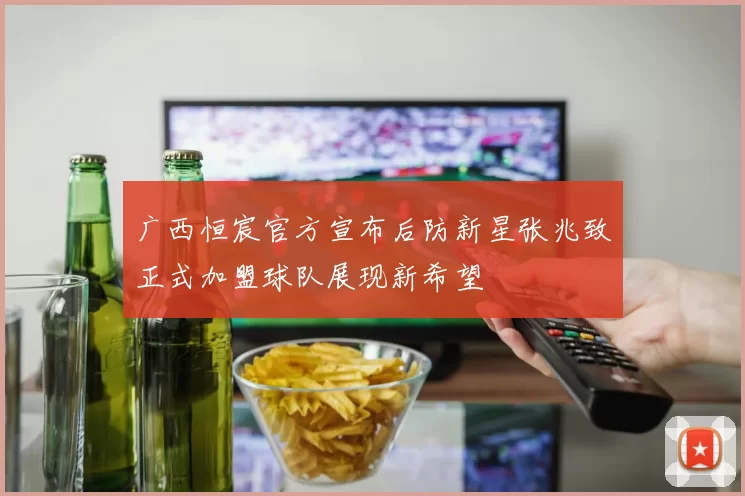 广西恒宸官方宣布后防新星张兆致正式加盟球队展现新希望