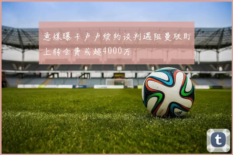 意媒曝卡卢卢续约谈判遇阻曼联盯上转会费或超4000万