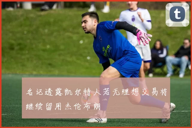 名记透露凯尔特人若无理想交易将继续留用杰伦布朗