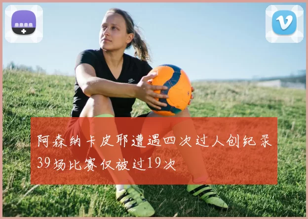 阿森纳卡皮耶遭遇四次过人创纪录39场比赛仅被过19次