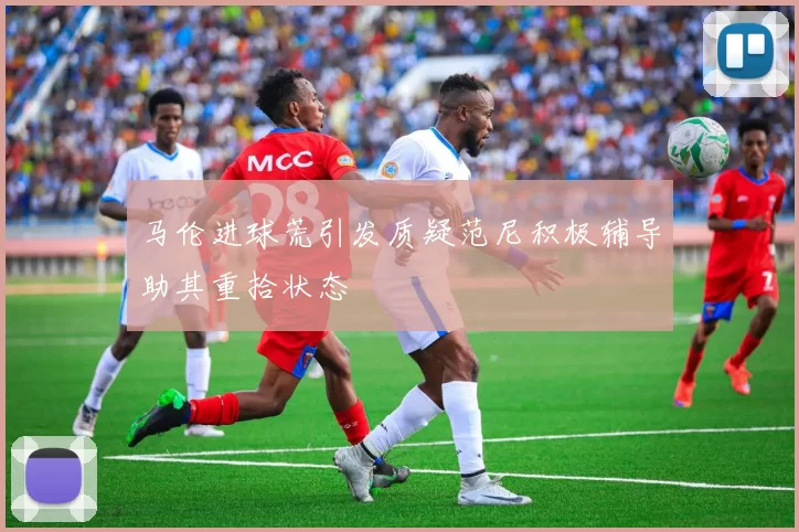 马伦进球荒引发质疑范尼积极辅导助其重拾状态