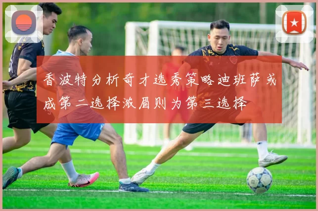 香波特分析奇才选秀策略迪班萨或成第二选择浓眉则为第三选择