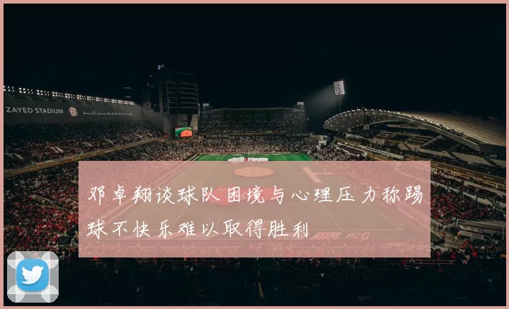 邓卓翔谈球队困境与心理压力称踢球不快乐难以取得胜利