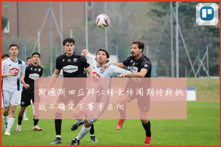 斯通斯回应拜仁转会传闻期待新挑战不确定下赛季去向