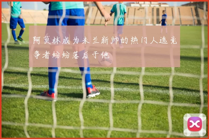 阿莫林成为米兰新帅的热门人选竞争者纷纷落后于他