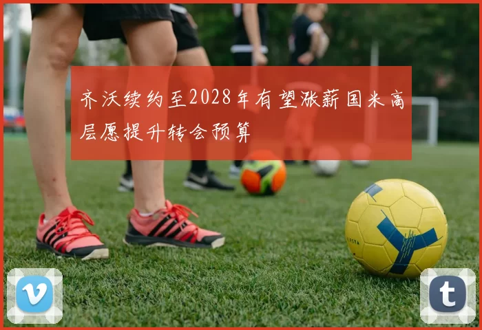 齐沃续约至2028年有望涨薪国米高层愿提升转会预算