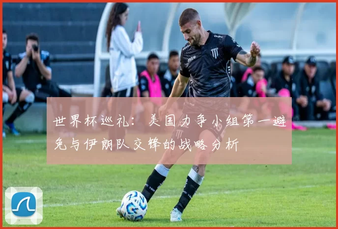 世界杯巡礼：美国力争小组第一避免与伊朗队交锋的战略分析