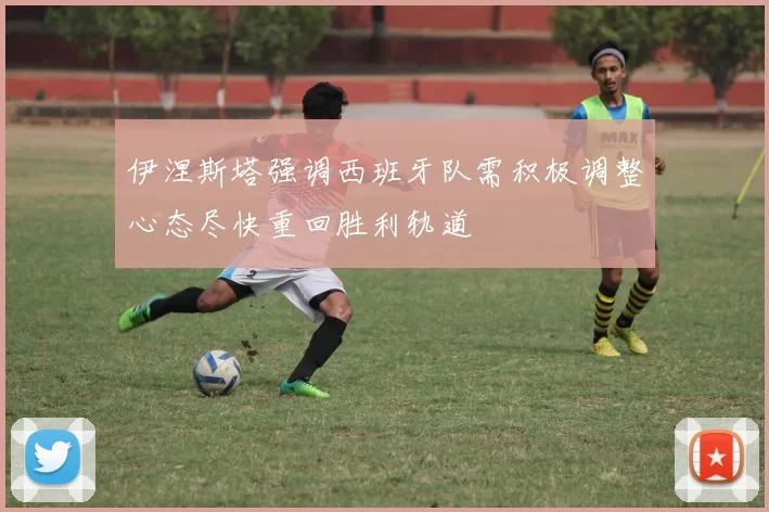 伊涅斯塔强调西班牙队需积极调整心态尽快重回胜利轨道