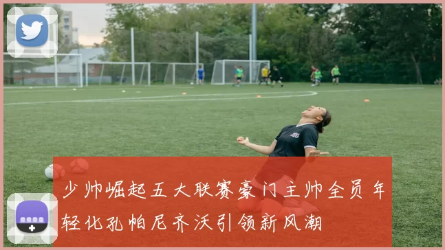 少帅崛起五大联赛豪门主帅全员年轻化孔帕尼齐沃引领新风潮