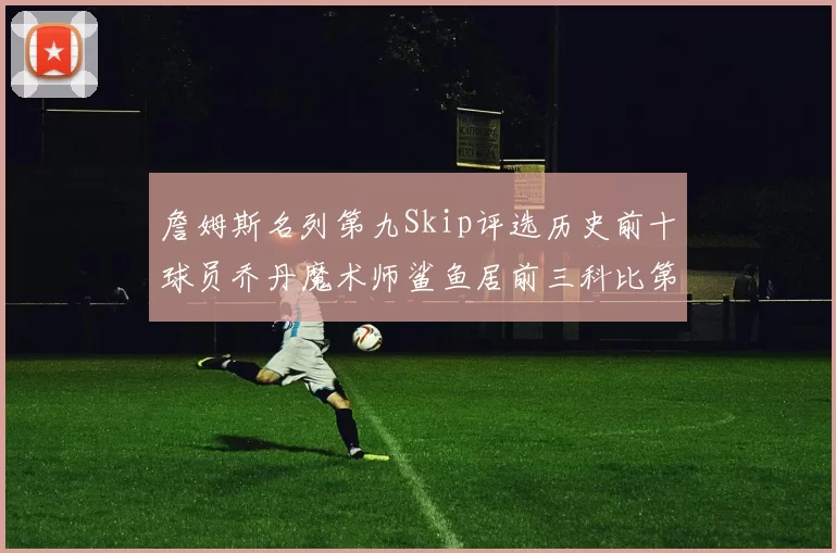 詹姆斯名列第九Skip评选历史前十球员乔丹魔术师鲨鱼居前三科比第七