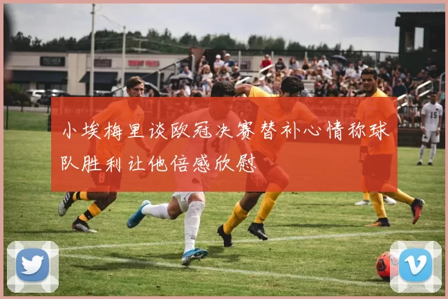 小埃梅里谈欧冠决赛替补心情称球队胜利让他倍感欣慰