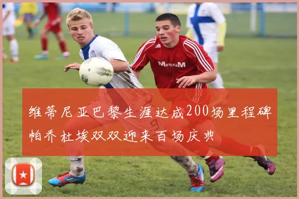 维蒂尼亚巴黎生涯达成200场里程碑帕乔杜埃双双迎来百场庆典