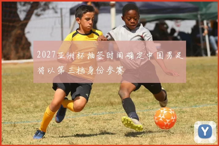 2027亚洲杯抽签时间确定中国男足将以第三档身份参赛
