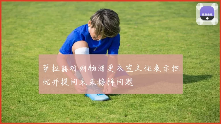 萨拉赫对利物浦更衣室文化表示担忧并提问未来榜样问题