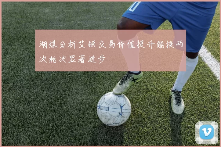湖媒分析艾顿交易价值提升能换两次轮次显著进步