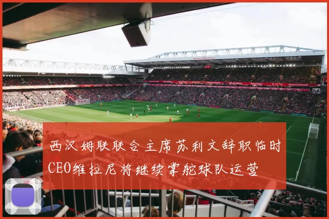 西汉姆联联合主席苏利文辞职临时CEO维拉尼将继续掌舵球队运营