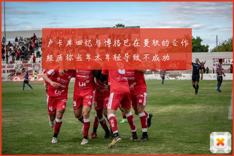 卢卡库回忆与博格巴在曼联的合作经历称当年太年轻导致不成功