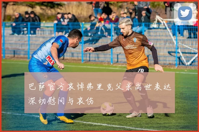 巴萨官方哀悼弗里克父亲离世表达深切慰问与哀伤
