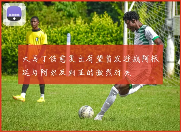 大马丁伤愈复出有望首发迎战阿根廷与阿尔及利亚的激烈对决